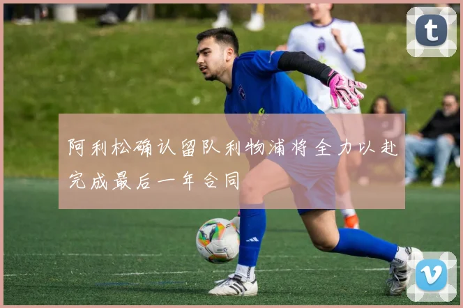 阿利松确认留队利物浦将全力以赴完成最后一年合同