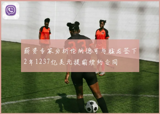 薪资专家分析伦纳德可与猛龙签下2年1237亿美元提前续约合同