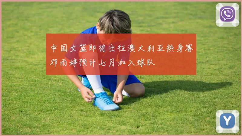 中国女篮即将出征澳大利亚热身赛邓雨婷预计七月加入球队