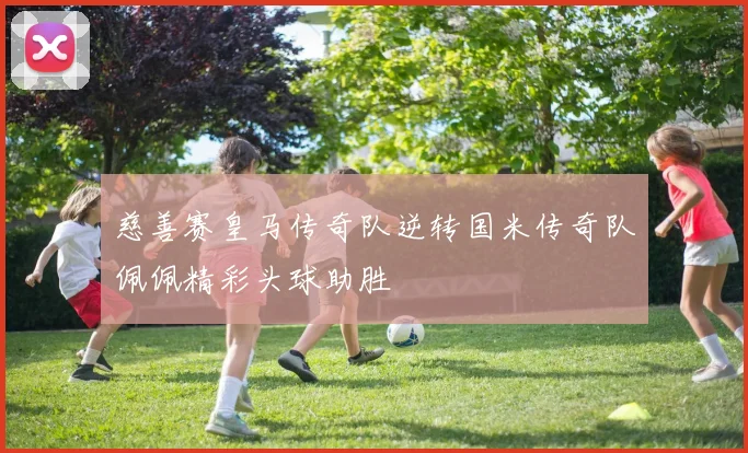 慈善赛皇马传奇队逆转国米传奇队佩佩精彩头球助胜