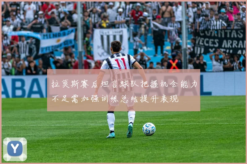拉莫斯赛后坦言球队把握机会能力不足需加强训练总结提升表现