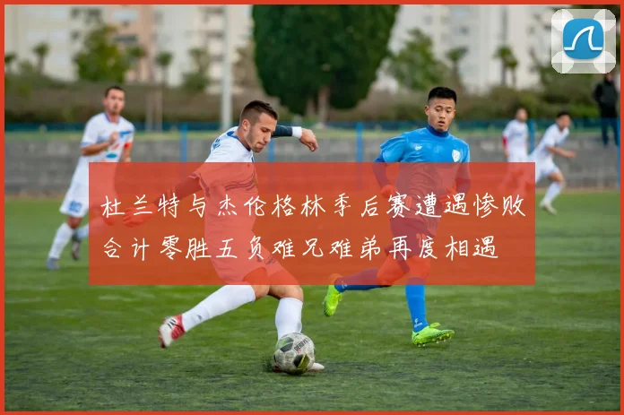 杜兰特与杰伦格林季后赛遭遇惨败合计零胜五负难兄难弟再度相遇