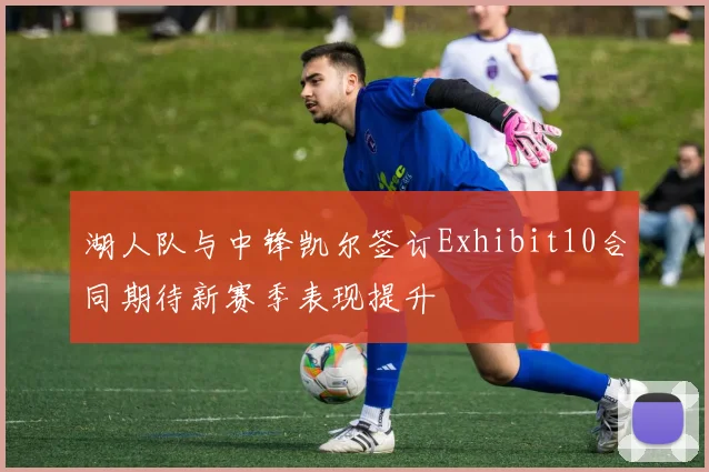 湖人队与中锋凯尔签订Exhibit10合同期待新赛季表现提升