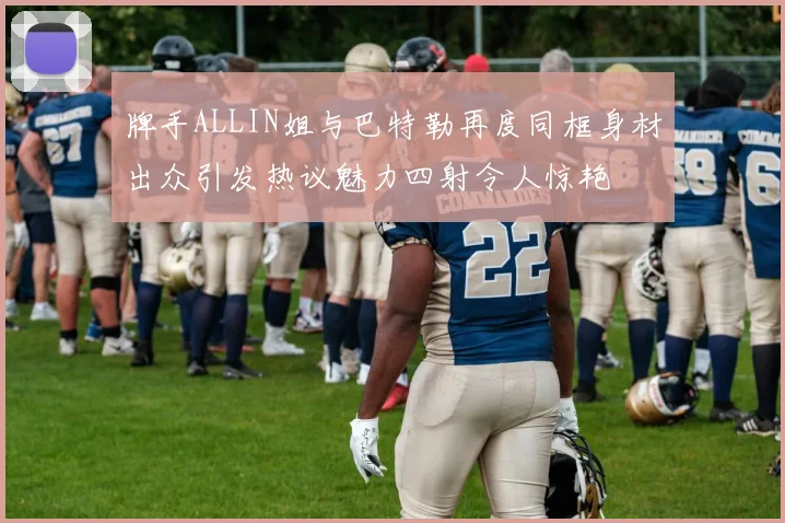 牌手ALLIN姐与巴特勒再度同框身材出众引发热议魅力四射令人惊艳