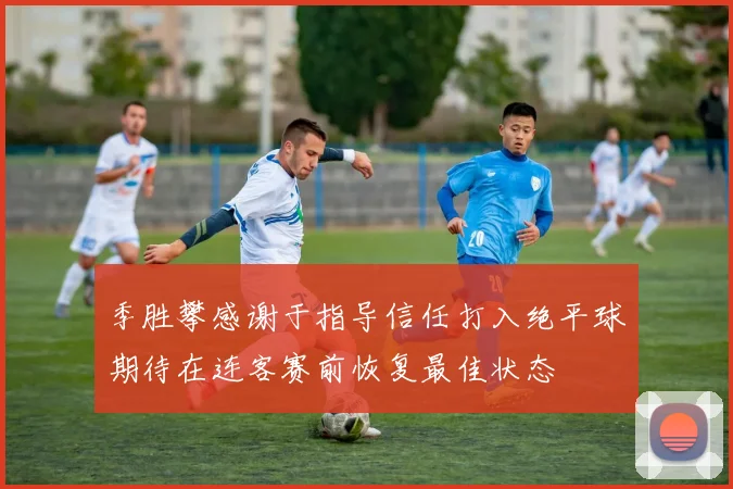 季胜攀感谢于指导信任打入绝平球期待在连客赛前恢复最佳状态