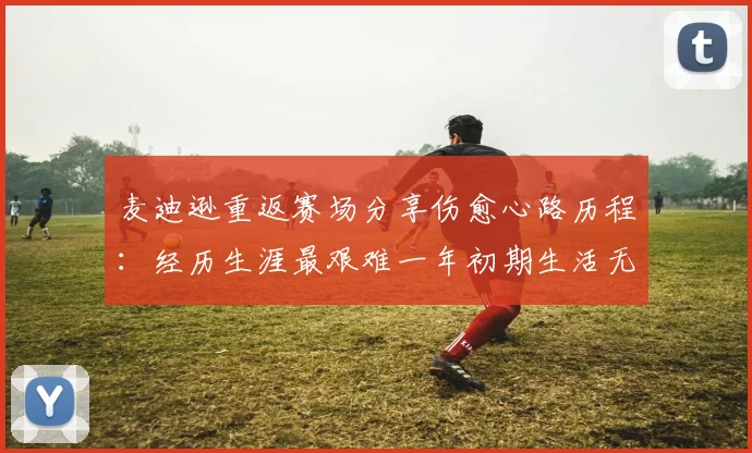 麦迪逊重返赛场分享伤愈心路历程：经历生涯最艰难一年初期生活无法自理