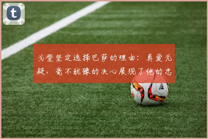 戈登坚定选择巴萨的理由：真爱无疑，毫不犹豫的决心展现了他的忠诚