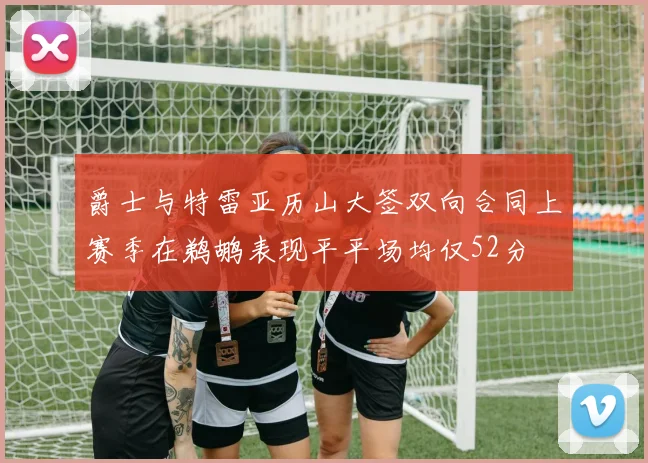 爵士与特雷亚历山大签双向合同上赛季在鹈鹕表现平平场均仅52分