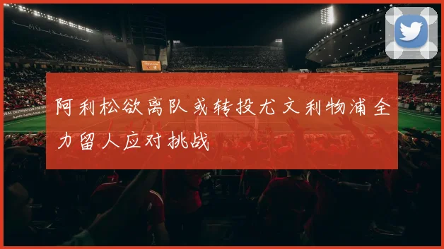 阿利松欲离队或转投尤文利物浦全力留人应对挑战