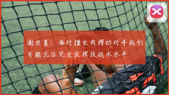 谢尔基：面对擅长肉搏的对手我们可能无法完全发挥技战术水平