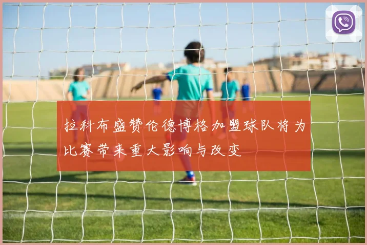 拉科布盛赞伦德博格加盟球队将为比赛带来重大影响与改变