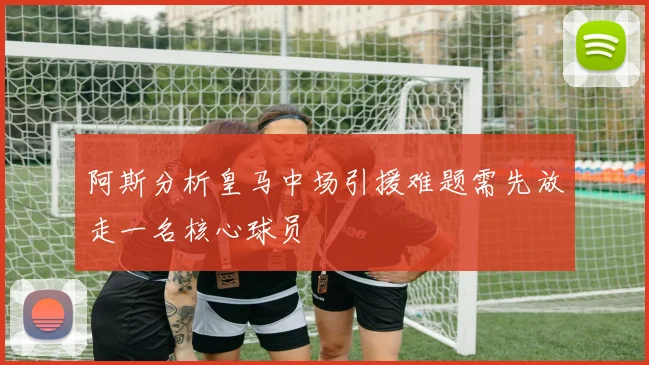 阿斯分析皇马中场引援难题需先放走一名核心球员