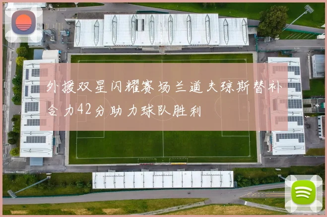 外援双星闪耀赛场兰道夫琼斯替补合力42分助力球队胜利