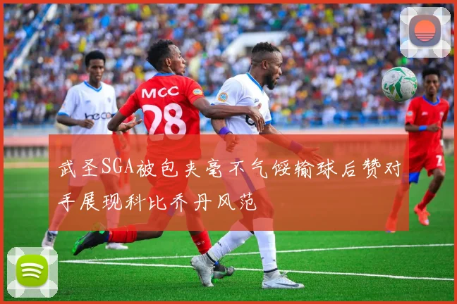 武圣SGA被包夹毫不气馁输球后赞对手展现科比乔丹风范