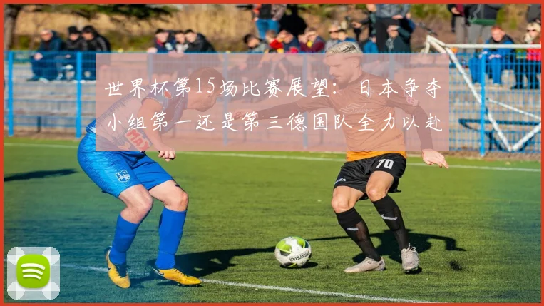 世界杯第15场比赛展望：日本争夺小组第一还是第三德国队全力以赴不轻言放水