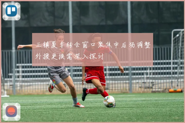 三镇夏季转会窗口聚焦中后场调整外援更换需深入探讨