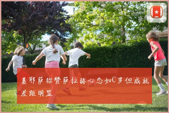 基耶萨称赞萨拉赫心态如C罗但成就差距明显