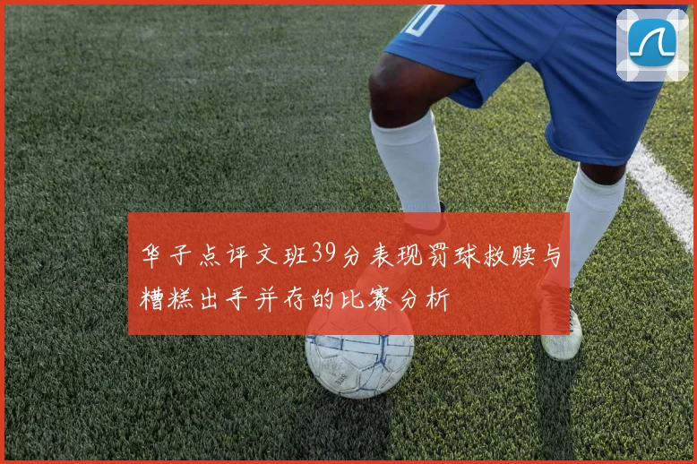华子点评文班39分表现罚球救赎与糟糕出手并存的比赛分析