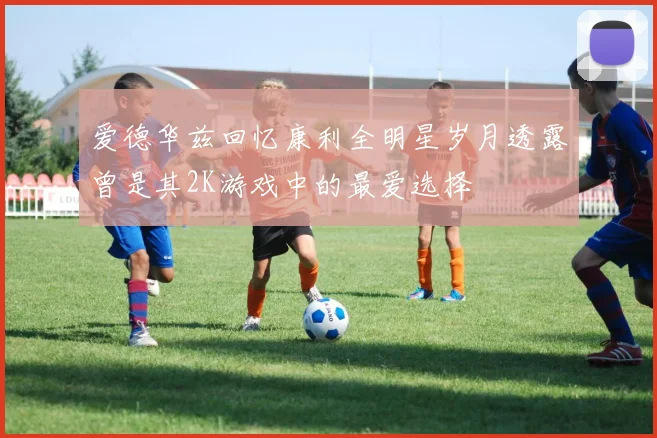 爱德华兹回忆康利全明星岁月透露曾是其2K游戏中的最爱选择