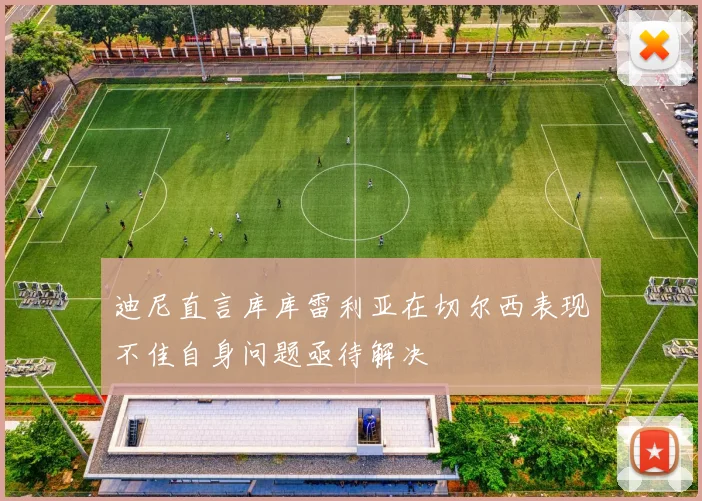 迪尼直言库库雷利亚在切尔西表现不佳自身问题亟待解决