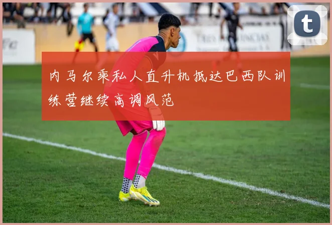 内马尔乘私人直升机抵达巴西队训练营继续高调风范