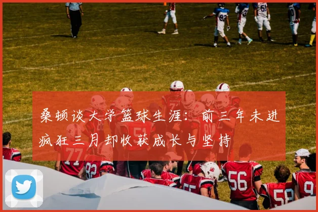 桑顿谈大学篮球生涯：前三年未进疯狂三月却收获成长与坚持