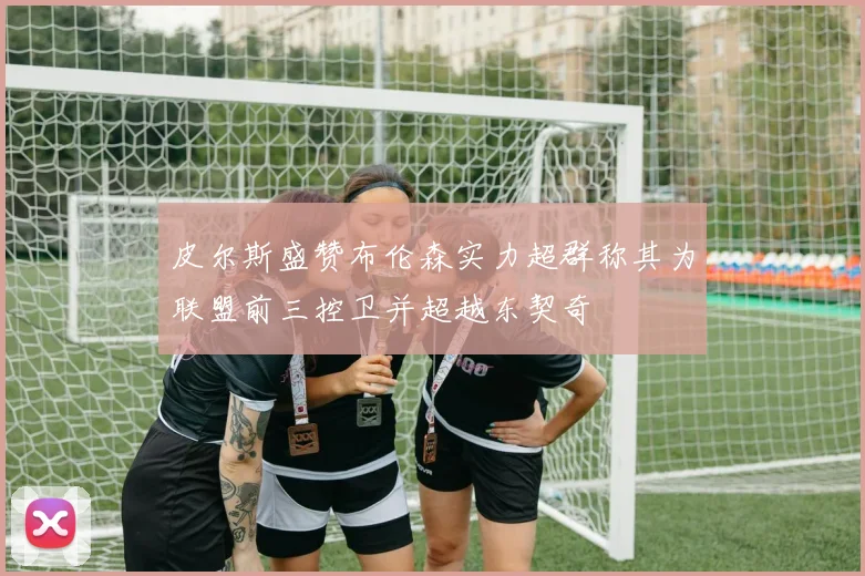 皮尔斯盛赞布伦森实力超群称其为联盟前三控卫并超越东契奇