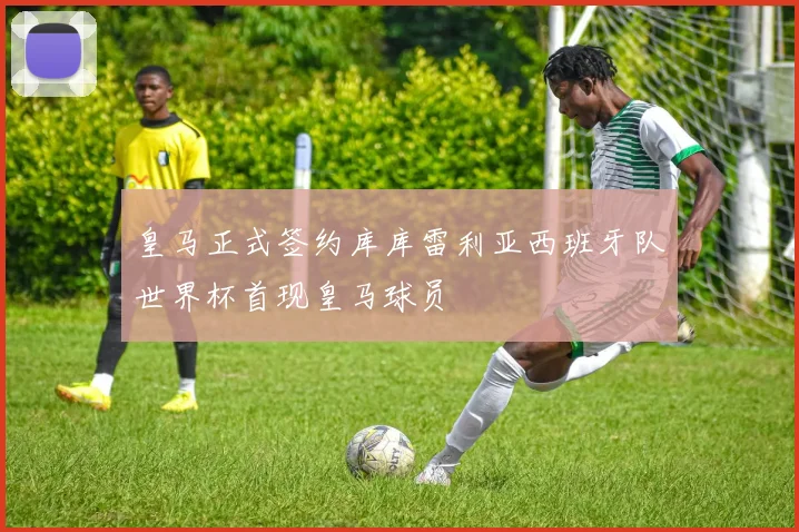 皇马正式签约库库雷利亚西班牙队世界杯首现皇马球员