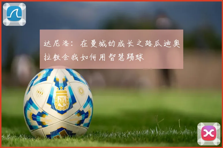 达尼洛：在曼城的成长之路瓜迪奥拉教会我如何用智慧踢球