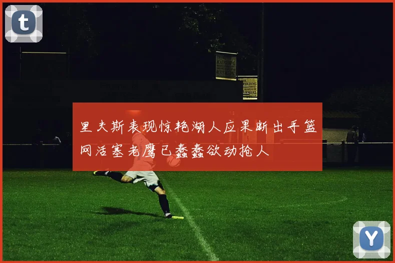 里夫斯表现惊艳湖人应果断出手篮网活塞老鹰已蠢蠢欲动抢人