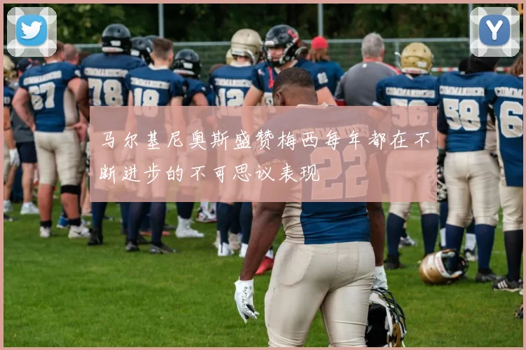 马尔基尼奥斯盛赞梅西每年都在不断进步的不可思议表现