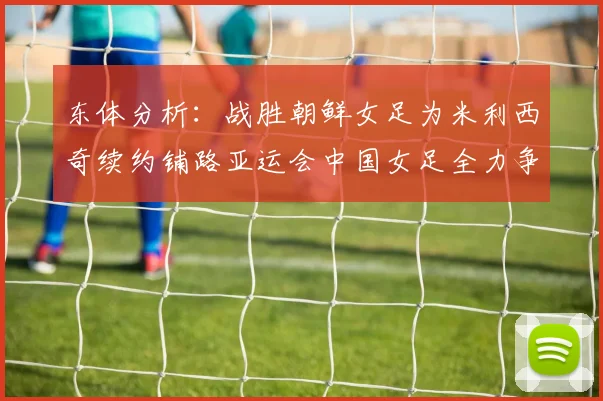 东体分析：战胜朝鲜女足为米利西奇续约铺路亚运会中国女足全力争金