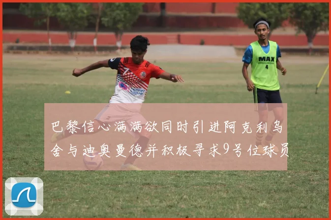 巴黎信心满满欲同时引进阿克利乌舍与迪奥曼德并积极寻求9号位球员