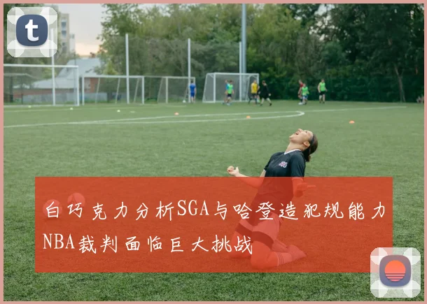 白巧克力分析SGA与哈登造犯规能力NBA裁判面临巨大挑战