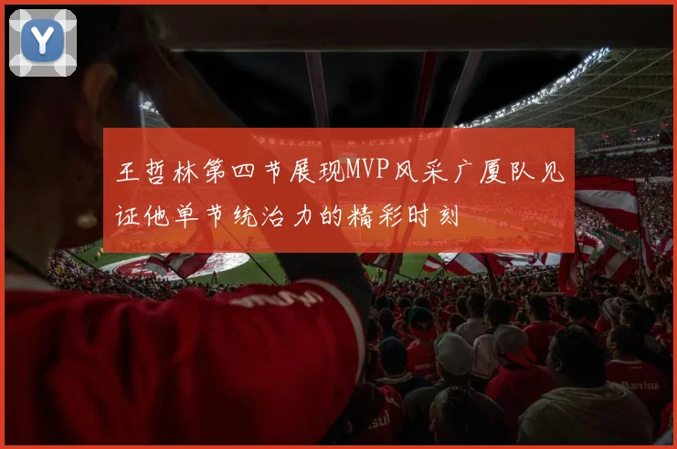王哲林第四节展现MVP风采广厦队见证他单节统治力的精彩时刻