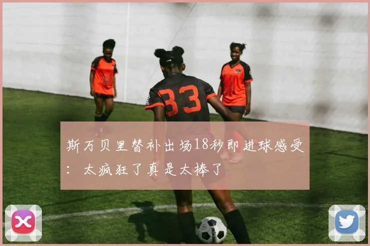 斯万贝里替补出场18秒即进球感受：太疯狂了真是太棒了